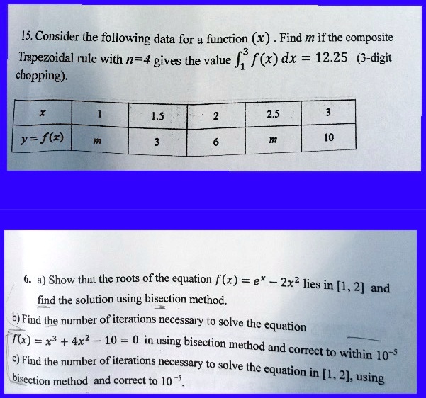 15. Consider the following data for a function (x). Find m if the composite
Trapezoidal rule with n=4 gives the value int1^3 f(x) dx = 12.25 (3-digit
chopping).
x		1		1.5		2		2.5		3
y = f(x)	m		3		6		m		10
6. a) Show that the roots of the equation f(x) = e^x - 2x^2 lies in [1, 2] and
find the solution using bisection method.
b) Find the number of iterations necessary to solve the equation
f(x) = x^3 + 4x^2 - 10 = 0 in using bisection method and correct to within 10^-5
c) Find the number of iterations necessary to solve the equation in [1, 2], using
bisection method and correct to 10^-5.