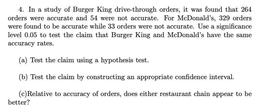 4. In a study of Burger King drive-through orders, it was found that 264 orders were accurate and 54 were not accurate. For McDonald's, 329 orders were found to be accurate while 33 orders were not accurate. Use a significance level 0.05 to test the claim that Burger King and McDonald's have the same accuracy rates. (a) Test the claim using a hypothesis test. (b) Test the claim by constructing an appropriate confidence interval. (c) Relative to accuracy of orders, does either restaurant chain appear to be better?