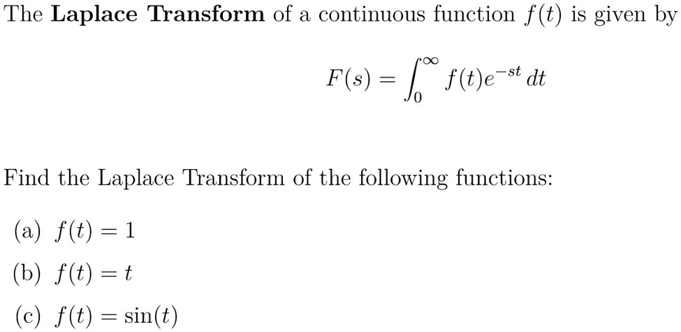 The Laplace Transform of a continuous function f(t) is given by

F(s) = ??? f(t)e??? dt

Find the Laplace Transform of the following functions:

(a) f(t) = 1
(b) f(t) = t
(c) f(t) = sin(t)
