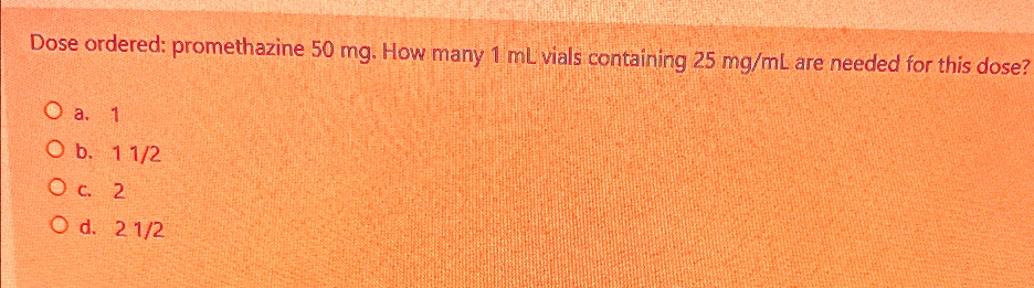 Dose ordered: promethazine 50 mg. How many 1 mL vials containing 25 mg/mL are needed for this dose?
O a. 1
O b. 11/2
O c. 2
O d. 21/2