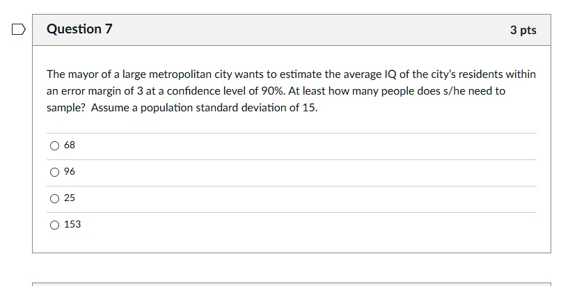 The mayor of a large metropolitan city wants to estimate the average IQ of the city's residents within
an error margin of 3 at a confidence level of 90%. At least how many people does s/he need to
sample? Assume a population standard deviation of 15.
68
96
25
153