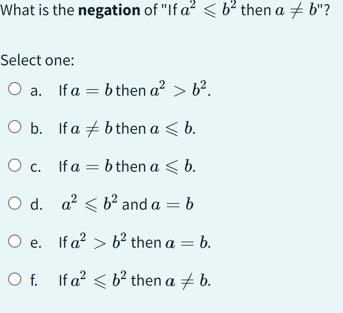 What is the negation of "If a^2⩽ b^2 then a ≠ b "?
Select one:
a. If a=b then a^2>b^2.
b. If a ≠ b then a ⩽ b.
c. If a=b then a ⩽ b.
d. a^2⩽ b^2 and a=b
e. If a^2>b^2 then a=b.
f. If a^2⩽ b^2 then a ≠ b.
