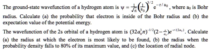 The ground-state wavefunction of a hydrogen atom is ? = 1/??(1/a0)^(3/2)e^(-r/a0), where a0 is Bohr radius. Calculate (a) the probability that electron is inside of the Bohr radius and (b) the expectation value of the potential energy.

The wavefunction of the 2s orbital of a hydrogen atom is (32a0³?)^(-1/2)(2 - r/a0)e^(-r/(2a0)). Calculate (a) the radius at which the electron is most likely to be found, (b) the radius when the probability density falls to 80% of its maximum value, and (c) the location of radial node.