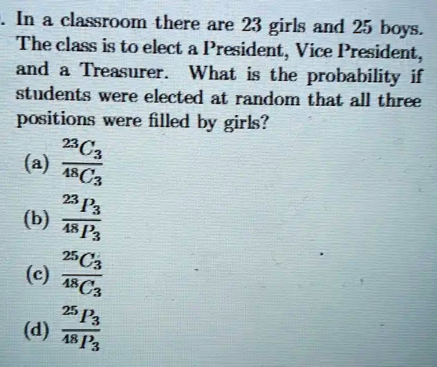 In a classroom there are 23 girls and 25 boys.
The class is to elect a President, Vice President,
and a Treasurer. What is the probability if
students were elected at random that all three
positions were filled by girls?
(^23C3)/(^48C3)
(^23P3)/(^48P3)
(^25C3)/(^48C3)
(^25P3)/(^48P3)