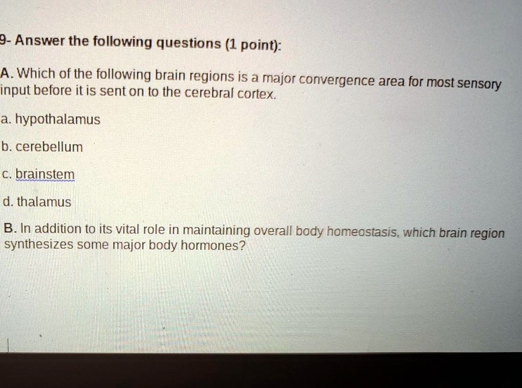 9- Answer the following questions (1 point):

A. Which of the following brain regions is a major convergence area for most sensory input before it is sent on to the cerebral cortex.

a. hypothalamus

b. cerebellum

c. brainstem

d. thalamus

B. In addition to its vital role in maintaining overall body homeostasis, which brain region synthesizes some major body hormones?