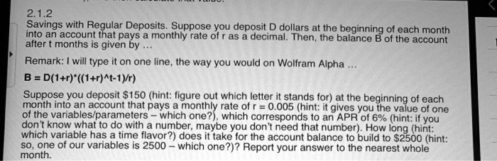 2.1.2
Savings with Regular Deposits. Suppose you deposit D dollars at the beginning of each month
into an account that pays a monthly rate of r as a decimal. Then, the balance B of the account
after t months is given by...
Remark: I will type it on one line, the way you would on Wolfram Alpha...
B = D(1+r)*((1+r)^t-1)/r)
Suppose you deposit 150 (hint: figure out which letter it stands for) at the beginning of each
month into an account that pays a monthly rate of r = 0.005 (hint: it gives you the value of one
of the variables/parameters - which one?), which corresponds to an APR of 6% (hint: if you
don't know what to do with a number, maybe you don't need that number). How long (hint:
which variable has a time flavor?) does it take for the account balance to build to2500 (hint:
so, one of our variables is 2500 - which one?)? Report your answer to the nearest whole
month.
