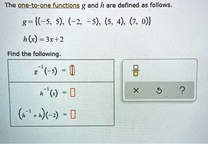 The one-to-one functions g and h are defined as follows.
g = (-5, 5), (-2, -5), (5, 4), (7, 0)
h(x) = 3x + 2
Find the following.
g^-1(-5) =
h^-1(x) =
(h^-1 ? h)(-2) =