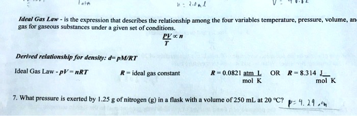 Ideal Gas Law - is the expression that describes the relationship among the four variables temperature, pressure, volume, and gas for gaseous substances under a given set of conditions.fracPVT propto nDerived relationship for density: d = pM/RTIdeal Gas Law - PV = nRTR = ideal gas constant$R = 0.0821 fracatm  Lmol  KORR = 8.314 fracJmol  K. What pressure is exerted by 1.25 g of nitrogen (g) in a flask with a volume of 250 mL at 20^circC?p = 4.29  atm