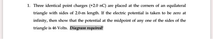 1. Three identical point charges (+2.0 nC) are placed at the corners of an equilateral triangle with sides of 2.0-m length. If the electric potential is taken to be zero at infinity, then show that the potential at the midpoint of any one of the sides of the triangle is 46 Volts. Diagram required!
