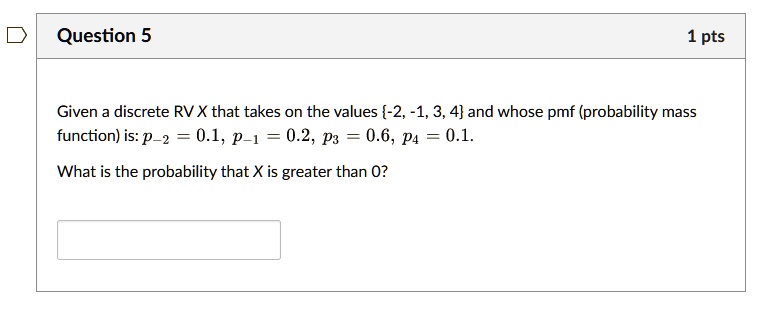 Question 5
1 pts
Given a discrete RV X that takes on the values {-2, -1, 3, 4} and whose pmf (probability mass
function) is: p-2 = 0.1, p-1 = 0.2, p3 = 0.6, p4 = 0.1.
What is the probability that X is greater than 0?