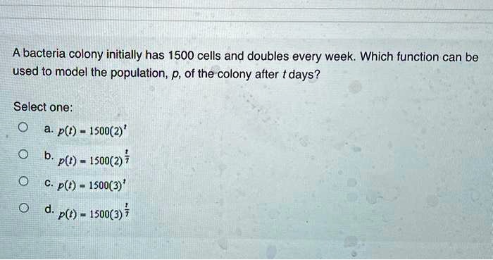 A bacteria colony initially has 1500 cells and doubles every week. Which function can be used to model the population, p, of the colony after t days?
Select one:
a. p(t) = 1500(2)^t
b. p(t) = 1500(2)^t/7
c. p(t) = 1500(3)^t
d. p(t) = 1500(3)^t/7