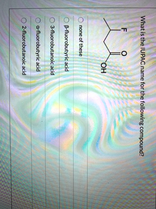 What is the IUPAC name for the following compound?
F
O
OH
none of these
?-fluorobutyric acid
3-fluorobutanoic acid
?-fluorobutyric acid
2-fluorobutanoic acid