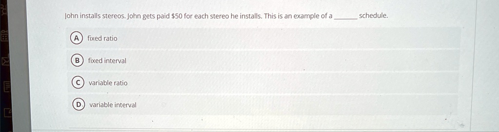 John installs stereos. John gets paid 50 for each stereo he installs. This is an example of a  schedule.
A fixed ratio
B fixed interval
C variable ratio
D variable interval