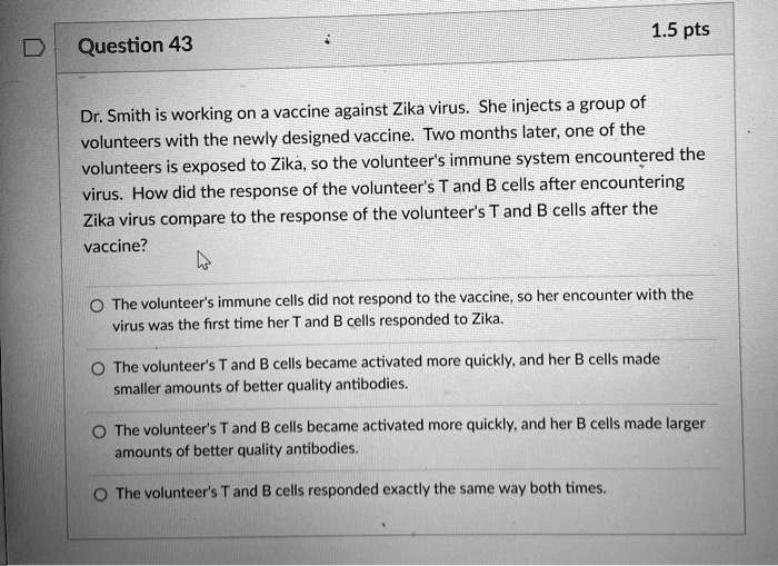 Dr. Smith is working on a vaccine against Zika virus. She injects a group of volunteers with the newly designed vaccine. Two months later, one of the volunteers is exposed to Zika, so the volunteer's immune system encountered the virus. How did the response of the volunteer's T and B cells after encountering Zika virus compare to the response of the volunteer's T and B cells after the vaccine?

The volunteer's immune cells did not respond to the vaccine, so her encounter with the virus was the first time her T and B cells responded to Zika.
The volunteer's T and B cells became activated more quickly, and her B cells made smaller amounts of better quality antibodies.
The volunteer's T and B cells became activated more quickly, and her B cells made larger amounts of better quality antibodies.
The volunteer's T and B cells responded exactly the same way both times.