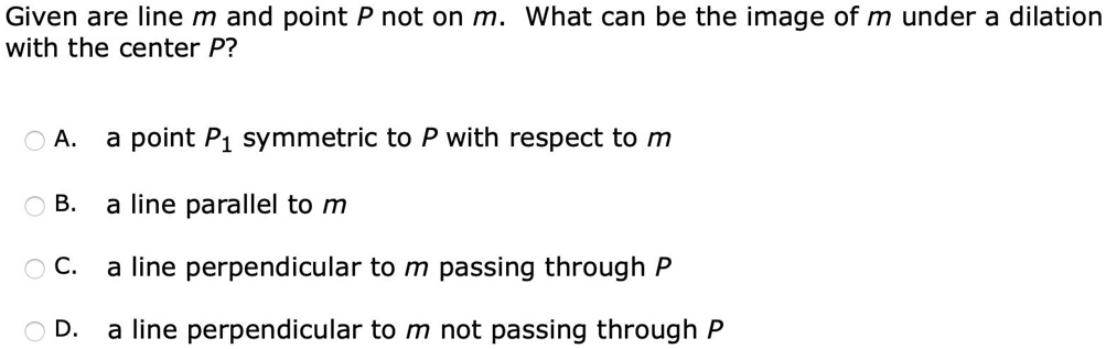 'Question 19: Given are line m and point P not on m.  What can be the image of m under a dilation with the center P? 
Given are line m and point P not on m. What can be the image of m under a dilation with the center P?
A
point P1 symmetric to P with respect to m
B
a line parallel to m
C
line perpendicular to m passing through P
D
a line perpendicular to m not passing through P'