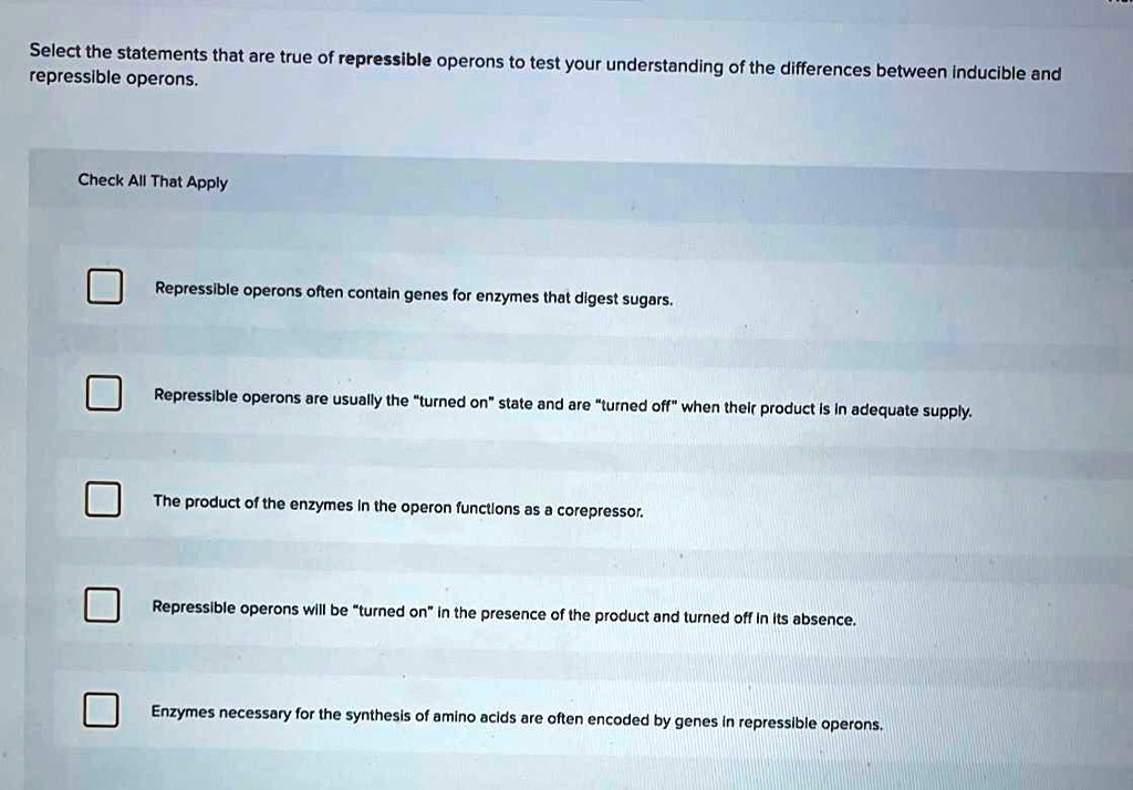 Solved:select The Statements That Are True Of Repressible Operons To Test  Your Understanding Of The Repressible Operons. Differences Between Inducible  And Check All That Apply Repressible Operons Often Contaln Genes For Enzymes Solved:select The Statements That Are True Of Repressible Operons To Test  Your Understanding Of The Repressible Operons. Differences Between Inducible  And Check All That Apply Repressible Operons Often Contaln Genes For Enzymes