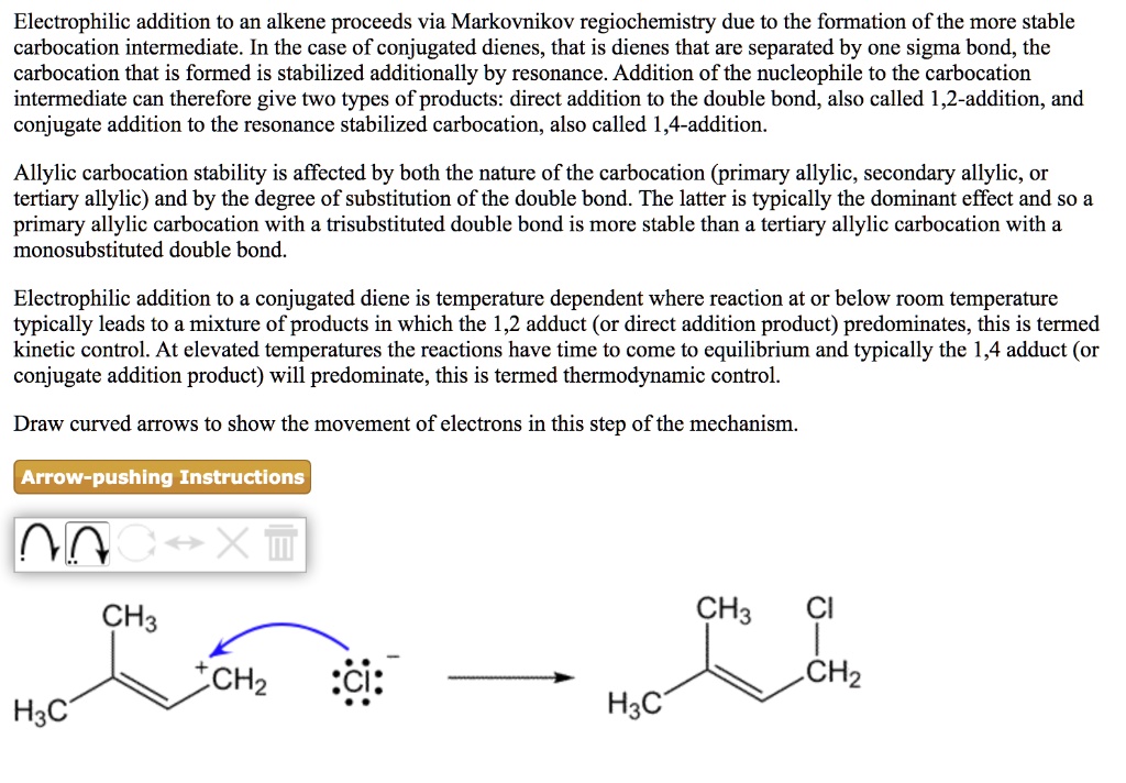 Electrophilic addition to an alkene proceeds via Markovnikov regiochemistry due to the formation of the more stable carbocation intermediate. In the case of conjugated dienes, that is dienes that are separated by one sigma bond, the carbocation that is formed is stabilized additionally by resonance. Addition of the nucleophile to the carbocation intermediate can therefore give two types of products: direct addition to the double bond, also called 1,2-addition, and conjugate addition to the resonance stabilized carbocation, also called 1,4-addition.
Allylic carbocation stability is affected by both the nature of the carbocation (primary allylic, secondary allylic, or tertiary allylic) and by the degree of substitution of the double bond. The latter is typically the dominant effect and so a primary allylic carbocation with a trisubstituted double bond is more stable than a tertiary allylic carbocation with a monosubstituted double bond.
Electrophilic addition to a conjugated diene is temperature dependent where reaction at or below room temperature typically leads to a mixture of products in which the 1,2 adduct (or direct addition product) predominates, this is termed kinetic control. At elevated temperatures the reactions have time to come to equilibrium and typically the 1,4 adduct (or conjugate addition product) will predominate, this is termed thermodynamic control.
Draw curved arrows to show the movement of electrons in this step of the mechanism.
Arrow-pushing Instructions