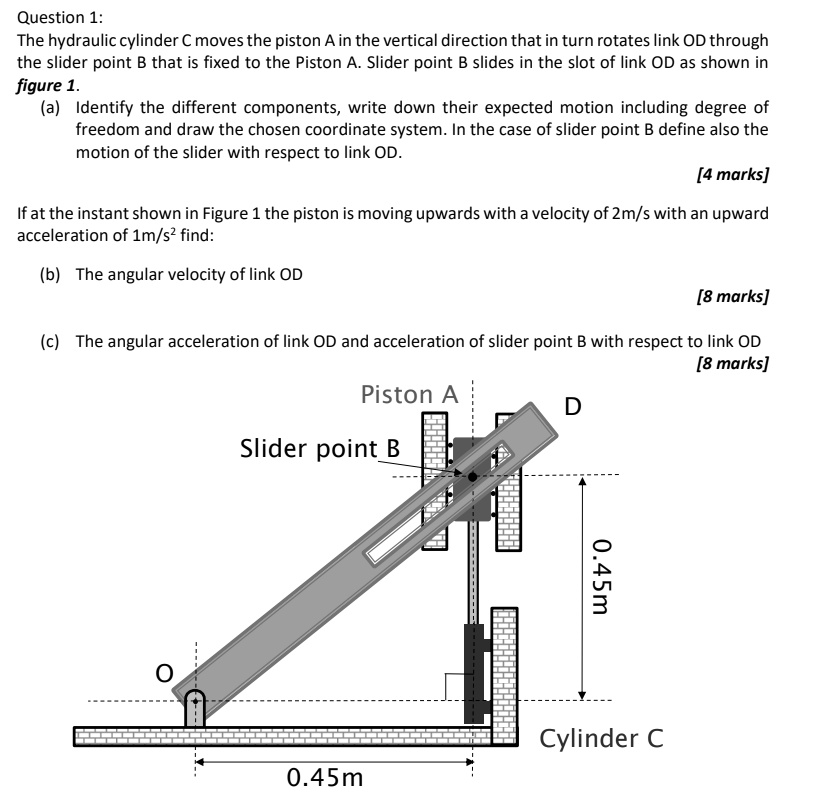 Question 1:
The hydraulic cylinder C moves the piston A in the vertical direction that in turn rotates link OD through
the slider point B that is fixed to the Piston A. Slider point B slides in the slot of link OD as shown in
figure 1.
(a) Identify the different components, write down their expected motion including degree of
freedom and draw the chosen coordinate system. In the case of slider point B define also the
motion of the slider with respect to link OD.
[4 marks]
If at the instant shown in Figure 1 the piston is moving upwards with a velocity of 2m/s with an upward
acceleration of 1m/s² find:
(b) The angular velocity of link OD
[8 marks]
(c) The angular acceleration of link OD and acceleration of slider point B with respect to link OD
[8 marks]
Piston A
Slider point B
D
0.45m
Cylinder C
0.45m