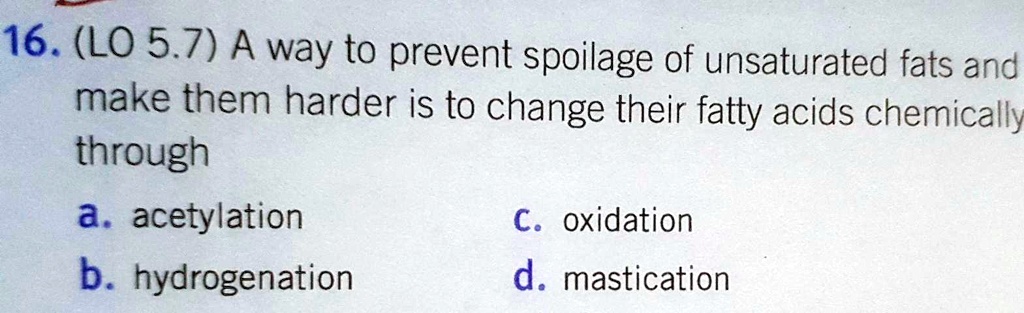 16. (LO 5.7) A way to prevent spoilage of unsaturated fats and make them harder is to change their fatty acids chemically through
a. acetylation
b. hydrogenation
c. oxidation
d. mastication