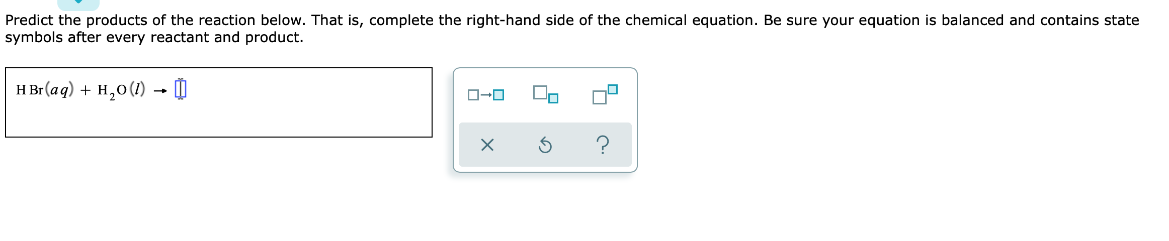 Predict the products of the reaction below. That is, complete the right-hand side of the chemical equation. Be sure your equation is balanced and contains state symbols after every reactant and product.
HBr(aq) + H2O(l) ?