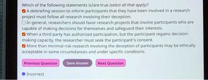 Which of the following statements is/are true (select all that apply)?
A debriefing session to inform participants that they have been involved in a research
project must follow all research involving their deception.
In general, researchers should favor research projects that involve participants who are
capable of making decisions for themselves and safeguard their interests.
When a third party has authorized participation, but the participant regains decision-
making capacity, the researcher must seek the participant's consent.
More than minimal risk research involving the deception of participants may be ethically
acceptable in some circumstances and under specific conditions.