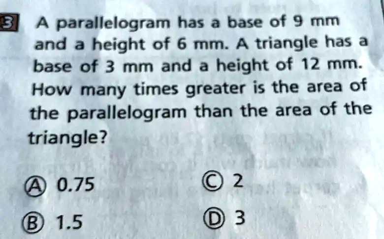 A parallelogram has a base of 9 mm and a height of 6 mm. A triangle has a base of 3 mm and a height of 12 mm. How many times greater is the area of the parallelogram than the area of the triangle?
A 0.75
C 2
B 1.5
D 3