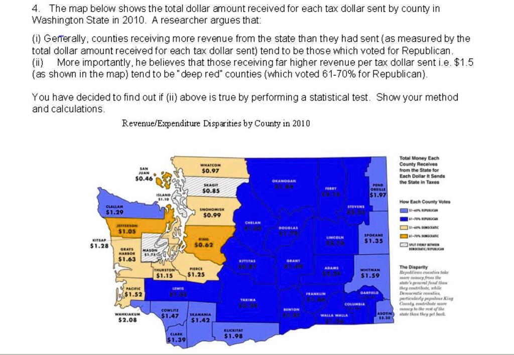 4. The map below shows the total dollar amount received for each tax dollar sent by county in Washington State in 2010. A researcher argues that: (i) Generally, counties receiving more revenue from the state than they had sent (as measured by the total dollar amount received for each tax dollar sent) tend to be those which voted for Republican. (ii) More importantly, he believes that those receiving far higher revenue per tax dollar sent i.e. 1.5 (as shown in the map) tend to be "deep red" counties (which voted 61-70% for Republican). You have decided to find out if (ii) above is true by performing a statistical test. Show your method and calculations. Revenue/Expenditure Disparities by County in 2010