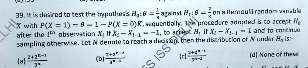 39. It is desired to test the hypothesis H0: θ = (1)/(3) against H1: θ = (2)/(3) on a Bernoulli random variable X with P(X = 1) = θ = 1 - P(X = 0)K, sequentially. The procedure adopted is to accept H0 after the i^th observation Xi if Xi - Xi-1 = -1, to accept H1 if Xi - Xi-1 = 1 and to continue sampling otherwise. Let N denote to reach a decision. then the distribution of N under H0 is:-

(a) (2 + 2^n-1)/(3^n)   (b) (2 + 2^n-2)/(3^n-1)   (c) (2 + 2^n-4)/(3^n-2)   (d) None of these