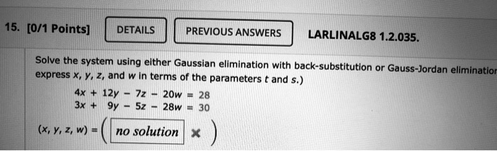 Solve the system using either Gaussian elimination with back-substitution or Gauss-Jordan elimination. (If there are an infinite number of solutions, express x, y, z, and w in terms of the parameters t and s.)

4x + 12y - 7z - 20w = 28
3x + 9y - 5z - 28w = 30

(x, y, z, w) =