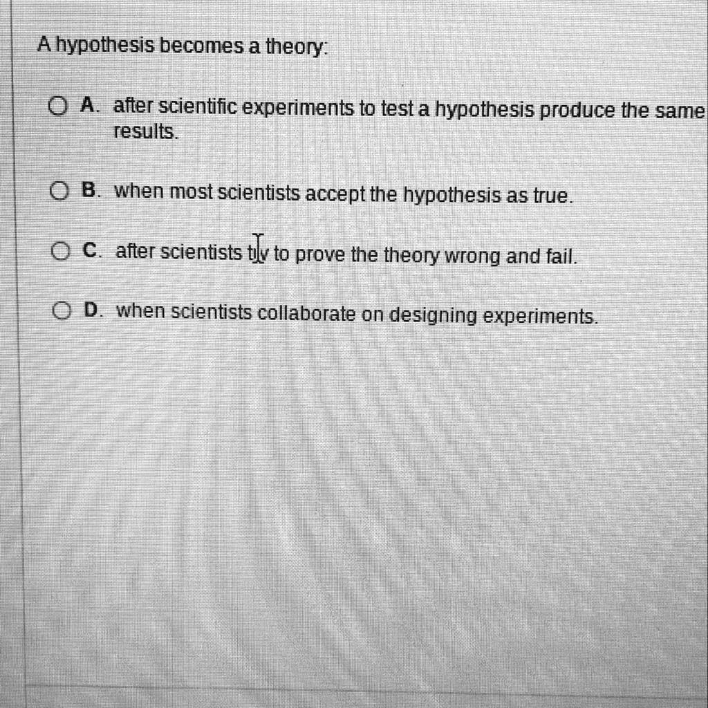 A hypothesis becomes a theory:
A. after scientific experiments to test a hypothesis produce the same results.
B. when most scientists accept the hypothesis as true.
C. after scientists try to prove the theory wrong and fail.
D. when scientists collaborate on designing experiments.