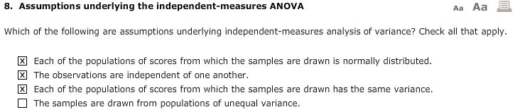 8. Assumptions underlying the independent-measures ANOVA

Which of the following are assumptions underlying independent-measures analysis of variance? Check all that apply.

[x] Each of the populations of scores from which the samples are drawn is normally distributed.
[x] The observations are independent of one another.
[x] Each of the populations of scores from which the samples are drawn has the same variance.
[ ] The samples are drawn from populations of unequal variance.