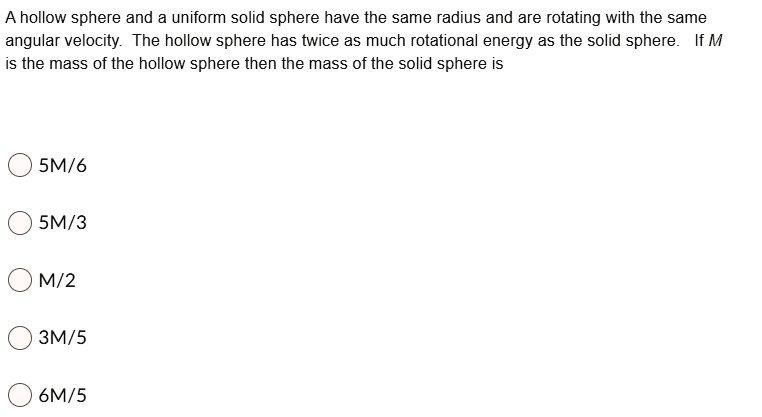 A hollow sphere and a uniform solid sphere have the same radius and are rotating with the same angular velocity. The hollow sphere has twice as much rotational energy as the solid sphere. If M is the mass of the hollow sphere then the mass of the solid sphere is
5M/6
5M/3
M/2
3M/5
6M/5