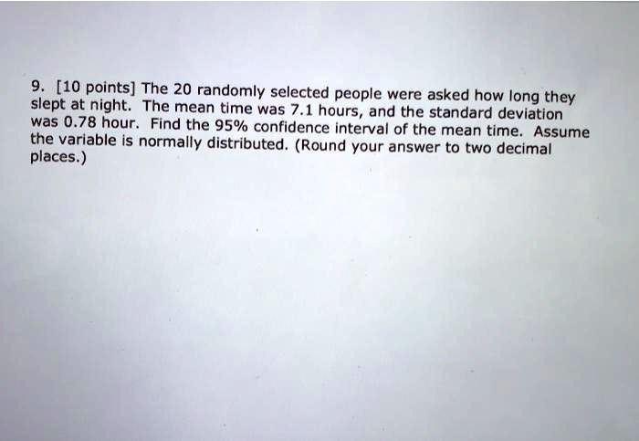9. [10 points] The 20 randomly selected people were asked how long they slept at night. The mean time was 7.1 hours, and the standard deviation was 0.78 hour. Find the 95% confidence interval of the mean time. Assume the variable is normally distributed. (Round your answer to two decimal places.)