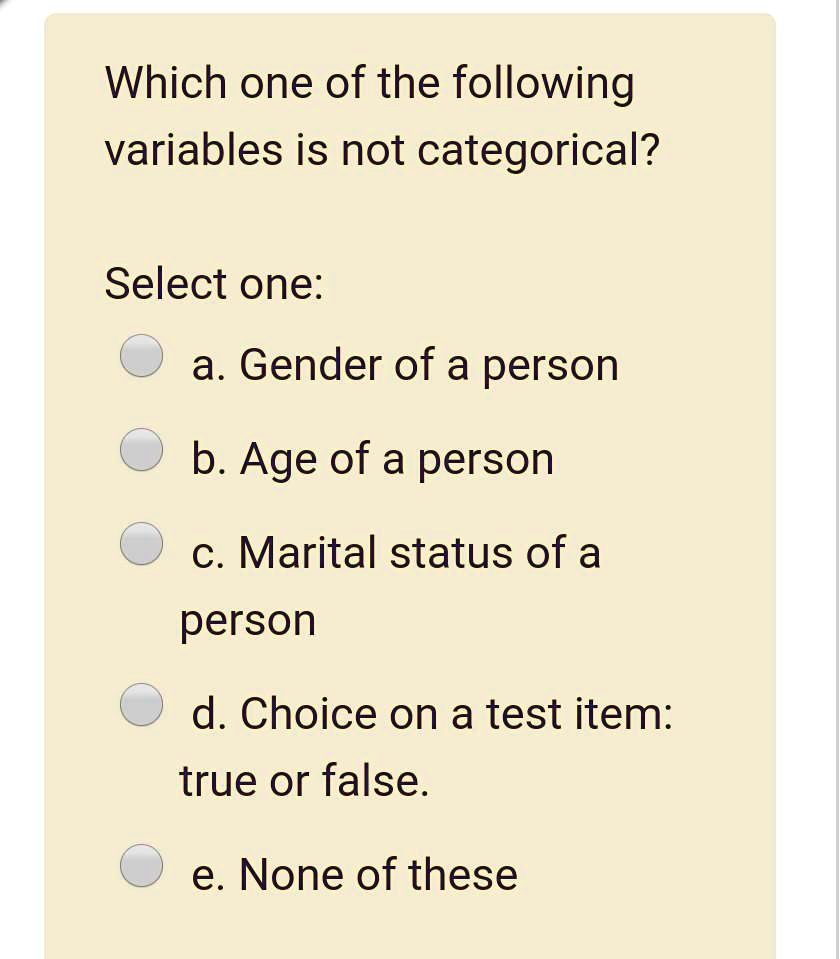 Which one of the following variables is not categorical?
Select one:
a. Gender of a person
b. Age of a person
c. Marital status of a person
d. Choice on a test item: true or false.
e. None of these