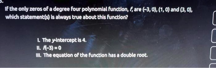 If the only zeros of a degree four polynomial function, f, are (-3, 0), (1, 0) and (3, 0), which statement(s) is always true about this function?

I. The y-intercept is 4.
II. f(-3) = 0
III. The equation of the function has a double root.