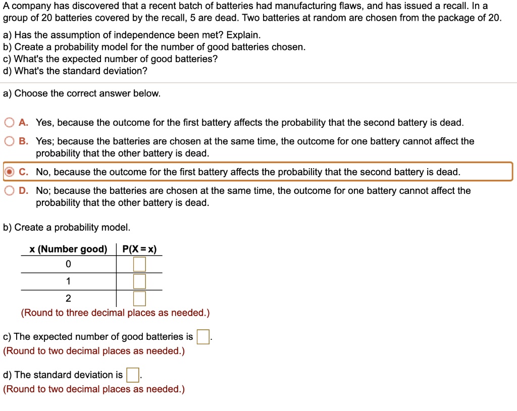A company has discovered that a recent batch of batteries had manufacturing flaws, and has issued a recall. In a
group of 20 batteries covered by the recall, 5 are dead. Two batteries at random are chosen from the package of 20.
a) Has the assumption of independence been met? Explain.
b) Create a probability model for the number of good batteries chosen.
c) What's the expected number of good batteries?
d) What's the standard deviation?
a) Choose the correct answer below.
A. Yes, because the outcome for the first battery affects the probability that the second battery is dead.
B. Yes; because the batteries are chosen at the same time, the outcome for one battery cannot affect the
probability that the other battery is dead.
C. No, because the outcome for the first battery affects the probability that the second battery is dead.
D. No; because the batteries are chosen at the same time, the outcome for one battery cannot affect the
probability that the other battery is dead.
b) Create a probability model.
x (Number good) P(X= x)
0
1
2
(Round to three decimal places as needed.)
c) The expected number of good batteries is 
(Round to two decimal places as needed.)
d) The standard deviation is 
(Round to two decimal places as needed.)