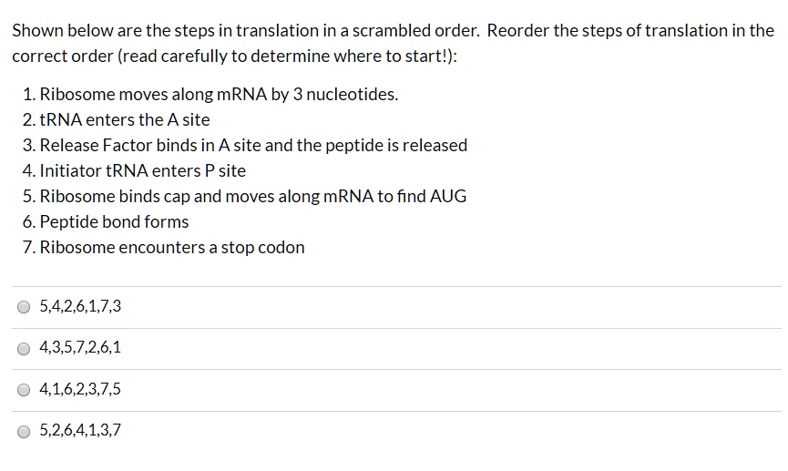 Shown below are the steps in translation in a scrambled order. Reorder the steps of translation in the correct order (read carefully to determine where to start!):
1. Ribosome moves along mRNA by 3 nucleotides.
2. tRNA enters the A site
3. Release Factor binds in A site and the peptide is released
4. Initiator tRNA enters P site
5. Ribosome binds cap and moves along mRNA to find AUG
6. Peptide bond forms
7. Ribosome encounters a stop codon
5,4,2,6,1,7,3
4,3,5,7,2,6,1
4,1,6,2,3,7,5
5,2,6,4,1,3,7