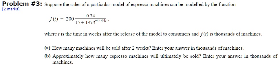 Problem #3: Suppose the sales of a particular model of espresso machines can be modelled by the function

f(t) = 200 * (0.34 / (15 + 135e^(-0.34t)))

where t is the time in weeks after the release of the model to consumers and f(t) is thousands of machines.

(a) How many machines will be sold after 2 weeks? Enter your answer in thousands of machines.
(b) Approximately how many espresso machines will ultimately be sold? Enter your answer in thousands of machines.