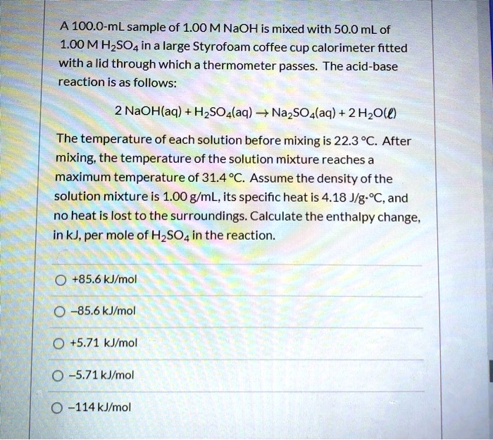 A 100.0-mL sample of 1.00 M NaOH is mixed with 50.0 mL of
1.00 M H2SO4 in a large Styrofoam coffee cup calorimeter fitted
with a lid through which a thermometer passes. The acid-base
reaction is as follows:
2 NaOH(aq) + H2SO4(aq) ? Na2SO4(aq) + 2 H2O(l)
The temperature of each solution before mixing is 22.3 °C. After
mixing, the temperature of the solution mixture reaches a
maximum temperature of 31.4 °C. Assume the density of the
solution mixture is 1.00 g/mL, its specific heat is 4.18 J/g·°C, and
no heat is lost to the surroundings. Calculate the enthalpy change,
in kJ, per mole of H2SO4 in the reaction.
+85.6 kJ/mol
-85.6 kJ/mol
+5.71 kJ/mol
-5.71 kJ/mol
-114 kJ/mol