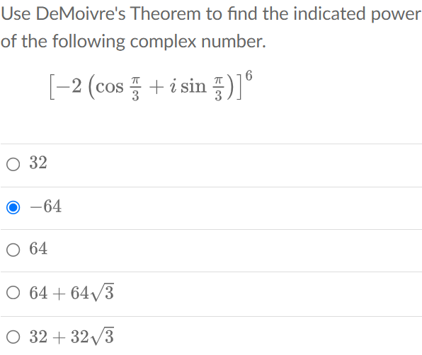 Use DeMoivre's Theorem to find the indicated power of the following complex number.
[
left[-2left(cos fracpi3+i sin fracpi3ight)ight]^6
]
32
( -64 )
64
( 64+64 sqrt3 )
( 32+32 sqrt3 )