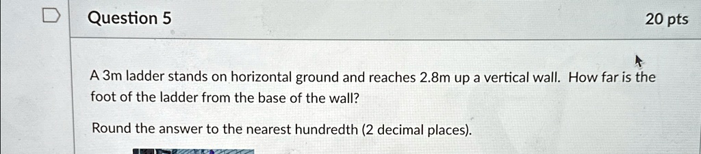 Question 5
20 pts
A 3m ladder stands on horizontal ground and reaches 2.8m up a vertical wall. How far is the
foot of the ladder from the base of the wall?
Round the answer to the nearest hundredth (2 decimal places).
