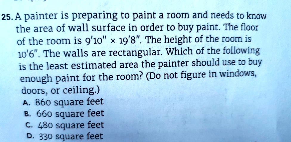 25. A painter is preparing to paint a room and needs to know the area of wall surface in order to buy paint. The floor of the room is 9'10" x 19'8". The height of the room is 10'6". The walls are rectangular. Which of the following is the least estimated area the painter should use to buy enough paint for the room? (Do not figure in windows, doors, or ceiling.)
A. 860 square feet
B. 660 square feet
C. 480 square feet
D. 330 square feet