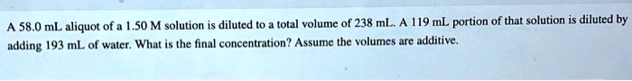 A 58.0 mL aliquot of a 1.50 M solution is diluted to a total volume of 238 mL. A 119 mL portion of that solution is diluted by adding 193 mL of water. What is the final concentration? Assume the volumes are additive.