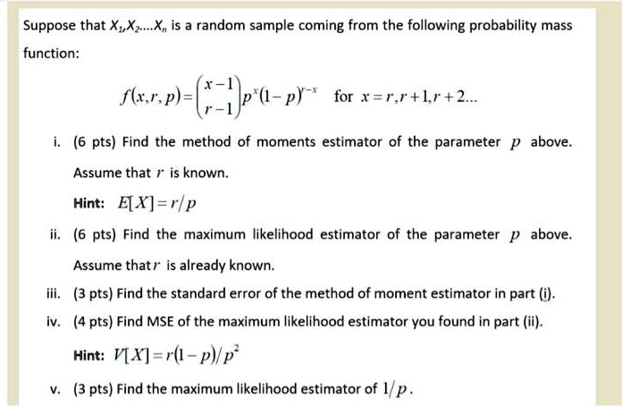 Suppose that X1, X2, ..., Xn is a random sample coming from the following probability mass function:

f(x, r, p) = x-1r-1 p^r (1-p)^x-r for x = r, r+1, r+2,...

i. (6 pts) Find the method of moments estimator of the parameter p above.
Assume that r is known.
Hint: E[X] = r/p
ii. (6 pts) Find the maximum likelihood estimator of the parameter p above.
Assume that r is already known.
iii. (3 pts) Find the standard error of the method of moment estimator in part (i).
iv. (4 pts) Find MSE of the maximum likelihood estimator you found in part (ii).
Hint: V[X] = r(1-p)/p^2
v. (3 pts) Find the maximum likelihood estimator of 1/p.