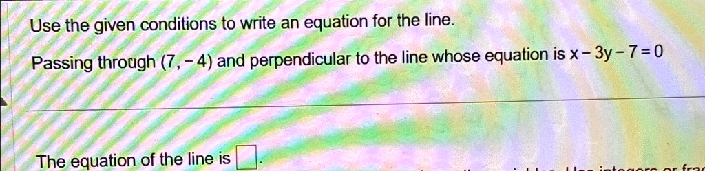 Use the given conditions to write an equation for the line.
Passing through (7, -4) and perpendicular to the line whose equation is x - 3y - 7 = 0
The equation of the line is