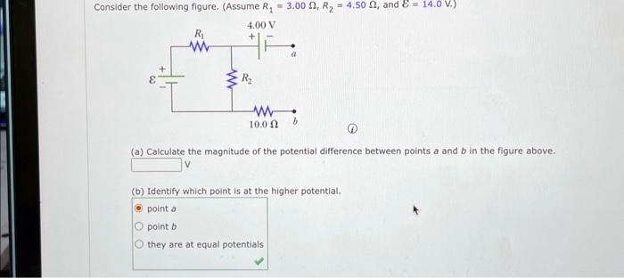 Consider the following figure. (Assume R1 = 3.00 Ω, R2 = 4.50 Ω, and ℰ = 14.0  V.)

(a) Calculate the magnitude of the potential difference between points a and b in the figure above.

V

(b) Identify which point is at the higher potential.
point a
point b
they are at equal potentials