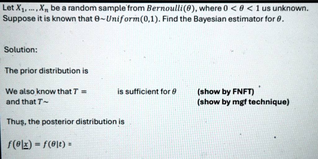 Let X1, …, Xn be a random sample from Bernoulli(θ), where 0 < θ < 1 us unknown.Suppose it is known that θ∼Uniform(0,1). Find the Bayesian estimator for θ.Solution:The prior distribution isWe also know that T = is sufficient for θ (show by FNFT)and that T ∼ (show by mgf technique)Thus, the posterior distribution isf(θ|x) = f(θ|t) =