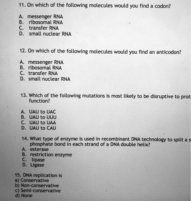 11. On which of the following molecules would you find a codon?
A. messenger RNA
B. ribosomal RNA
C. transfer RNA
D. small nuclear RNA

12. On which of the following molecules would you find an anticodon?
A. messenger RNA
B. ribosomal RNA
C. transfer RNA
D. small nuclear RNA

13. Which of the following mutations is most likely to be disruptive to protein
function?
A. UAU to UAC
B. UAU to UUU
C. UAU to UAA
D. UAU to CAU

14. What type of enzyme is used in recombinant DNA technology to split a
phosphate bond in each strand of a DNA double helix?
A. esterase
B. restriction enzyme
C. lipase
D. Ligase

15. DNA replication is
a) Conservative
b) Non-conservative
c) Semi-conservative
d) None