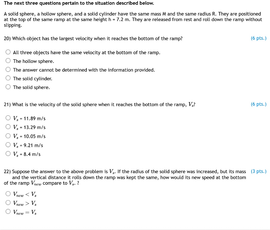 The next three questions pertain to the situation described below.

A solid sphere, a hollow sphere, and a solid cylinder have the same mass M and the same radius R. They are positioned at the top of the same ramp at the same height h = 7.2 m. They are released from rest and roll down the ramp without slipping.

20) Which object has the largest velocity when it reaches the bottom of the ramp?

All three objects have the same velocity at the bottom of the ramp.
The hollow sphere.
The answer cannot be determined with the information provided.
The solid cylinder.
The solid sphere.

21) What is the velocity of the solid sphere when it reaches the bottom of the ramp, Vs?

Vs = 11.89 m/s
Vs = 13.29 m/s
Vs = 10.05 m/s
Vs = 9.21 m/s
Vs = 8.4 m/s

22) Suppose the answer to the above problem is Vs. If the radius of the solid sphere was increased, but its mass and the vertical distance it rolls down the ramp was kept the same, how would its new speed at the bottom of the ramp Vnew compare to Vs ?

Vnew < Vs
Vnew > Vs
Vnew = Vs