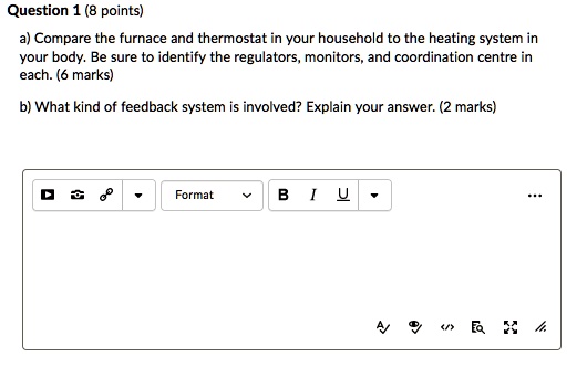 Question 1 (8 points)
a) Compare the furnace and thermostat in your household to the heating system in
your body. Be sure to identify the regulators, monitors, and coordination centre in
each. (6 marks)
b) What kind of feedback system is involved? Explain your answer. (2 marks)